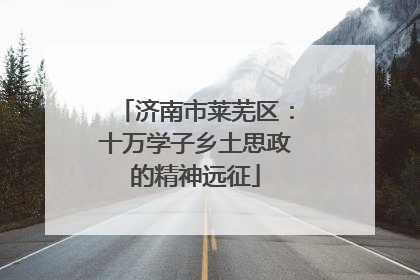 济南市莱芜区：十万学子乡土思政的精神远征