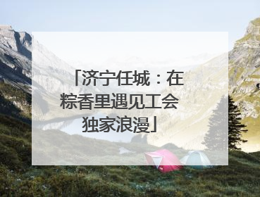 济宁任城：在粽香里遇见工会独家浪漫