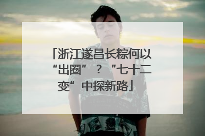 浙江遂昌长粽何以“出圈”？“七十二变”中探新路
