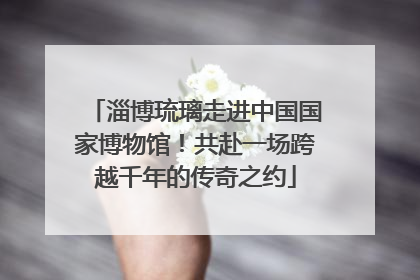 淄博琉璃走进中国国家博物馆！共赴一场跨越千年的传奇之约