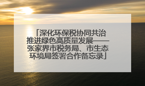 深化环保税协同共治 推进绿色高质量发展——张家界市税务局、市生态环境局签署合作备忘录