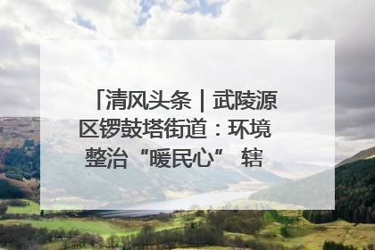 清风头条｜武陵源区锣鼓塔街道：环境整治“暖民心” 辖区面貌“靓”起来