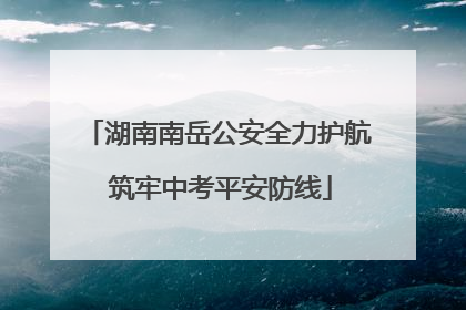 湖南南岳公安全力护航 筑牢中考平安防线