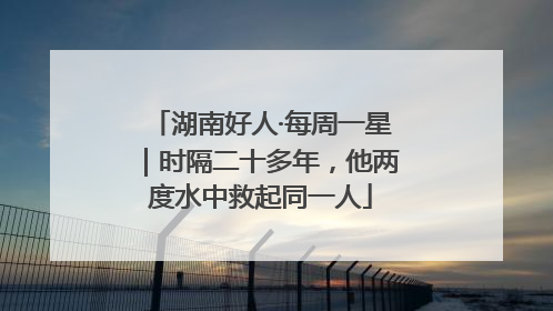 湖南好人·每周一星｜时隔二十多年，他两度水中救起同一人