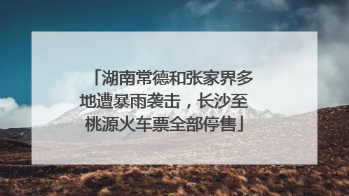 湖南常德和张家界多地遭暴雨袭击，长沙至桃源火车票全部停售