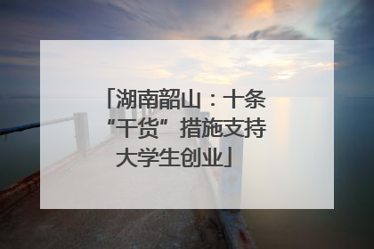 湖南韶山:十条“干货”措施支持大学生创业