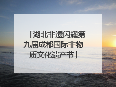 湖北非遗闪耀第九届成都国际非物质文化遗产节