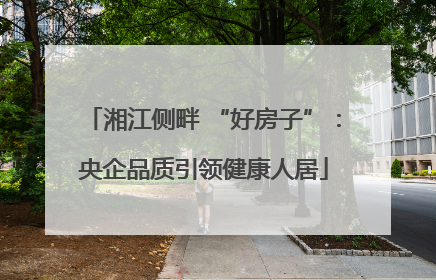 湘江侧畔 “好房子”：央企品质引领健康人居
