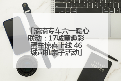 滴滴专车六一暖心联动：17城童趣彩蛋车惊喜上线 46城司机亲子活动