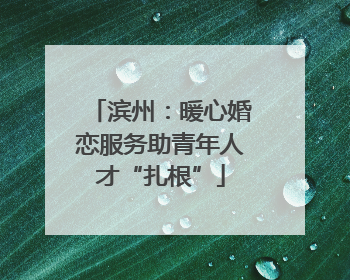 滨州：暖心婚恋服务助青年人才“扎根”
