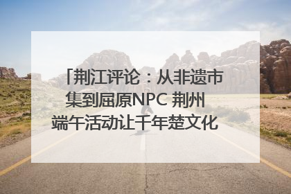 荆江评论：从非遗市集到屈原NPC 荆州端午活动让千年楚文化“破圈”生长