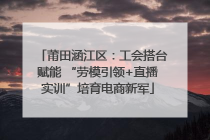 莆田涵江区：工会搭台赋能 “劳模引领+直播实训”培育电商新军