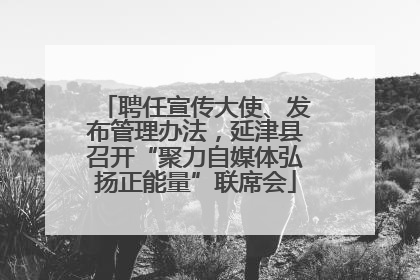 聘任宣传大使、发布管理办法，延津县召开“聚力自媒体弘扬正能量”联席会
