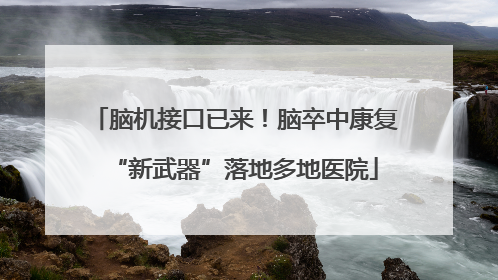 脑机接口已来！脑卒中康复“新武器”落地多地医院