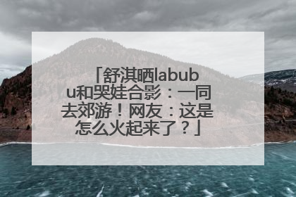 舒淇晒labubu和哭娃合影：一同去郊游！网友：这是怎么火起来了？