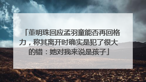 董明珠回应孟羽童能否再回格力，称其离开时确实是犯了很大的错：她对我来说是孩子