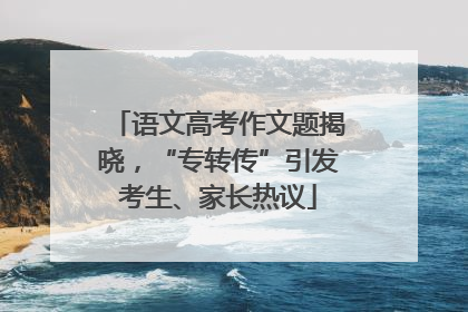 语文高考作文题揭晓，“专转传”引发考生、家长热议
