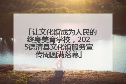 让文化馆成为人民的终身美育学校，2025德清县文化馆服务宣传周圆满落幕