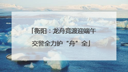 衡阳：龙舟竞渡迎端午 交警全力护“舟”全