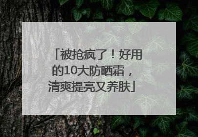 被抢疯了！好用的10大防晒霜，清爽提亮又养肤