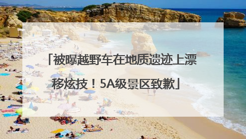 被曝越野车在地质遗迹上漂移炫技！5A级景区致歉
