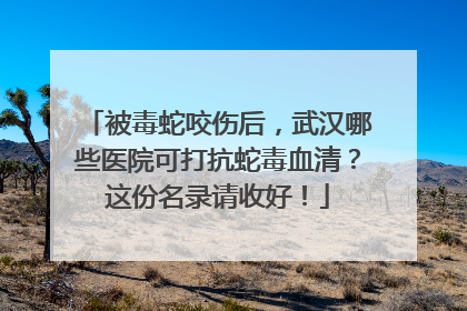 被毒蛇咬伤后，武汉哪些医院可打抗蛇毒血清？这份名录请收好！