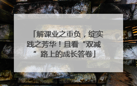 解课业之重负，绽实践之芳华！且看“双减”路上的成长答卷