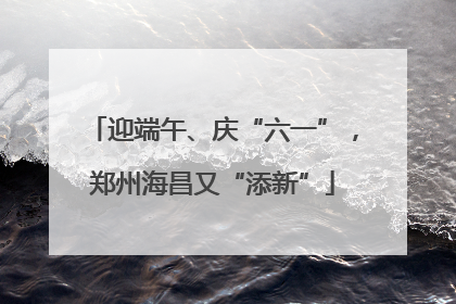 迎端午、庆“六一”，郑州海昌又“添新”