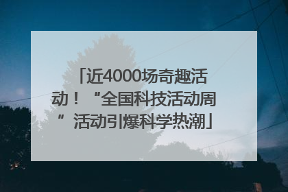 近4000场奇趣活动！“全国科技活动周”活动引爆科学热潮