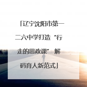 辽宁沈阳市第一二六中学打造“行走的思政课” 解码育人新范式
