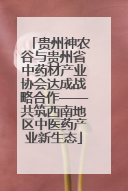 贵州神农谷与贵州省中药材产业协会达成战略合作——共筑西南地区中医药产业新生态