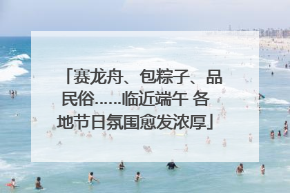 赛龙舟、包粽子、品民俗……临近端午 各地节日氛围愈发浓厚