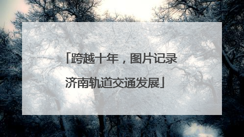 跨越十年，图片记录济南轨道交通发展