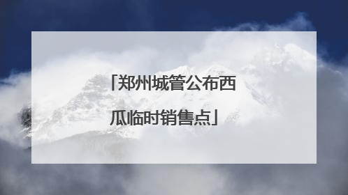 郑州城管公布西瓜临时销售点