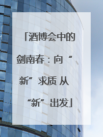 酒博会中的剑南春：向“新”求质 从“新”出发
