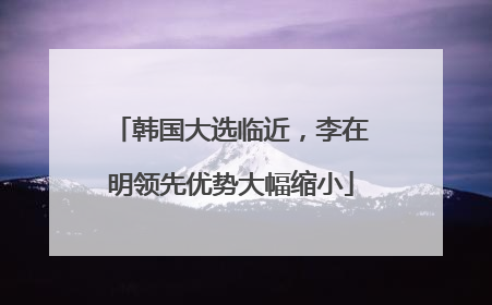 韩国大选临近，李在明领先优势大幅缩小