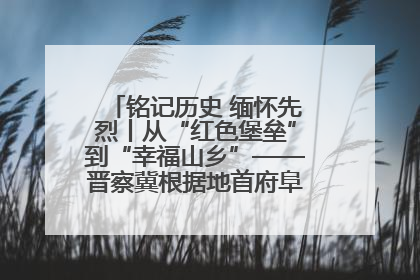铭记历史 缅怀先烈丨从“红色堡垒”到“幸福山乡”——晋察冀根据地首府阜平振兴观察