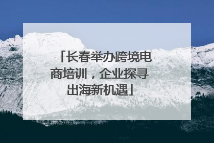 长春举办跨境电商培训，企业探寻出海新机遇