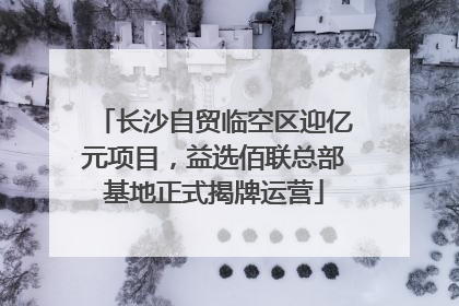 长沙自贸临空区迎亿元项目，益选佰联总部基地正式揭牌运营