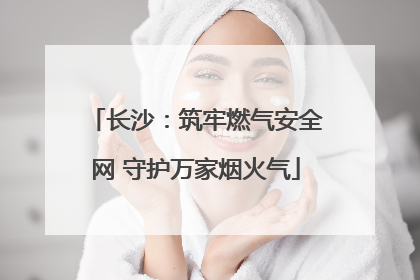 长沙：筑牢燃气安全网 守护万家烟火气