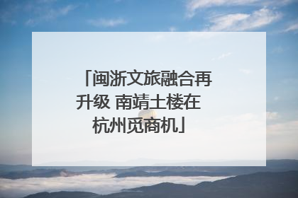 闽浙文旅融合再升级 南靖土楼在杭州觅商机