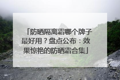 防晒隔离霜哪个牌子最好用？盘点公布：效果惊艳的防晒霜合集