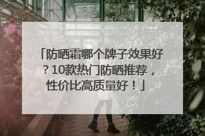 防晒霜哪个牌子效果好？10款热门防晒推荐，性价比高质量好！