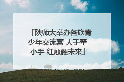 陕师大举办各族青少年交流营 大手牵小手 红烛耀未来