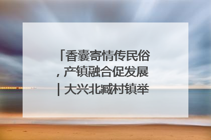 香囊寄情传民俗，产镇融合促发展｜大兴北臧村镇举办端午主题活动