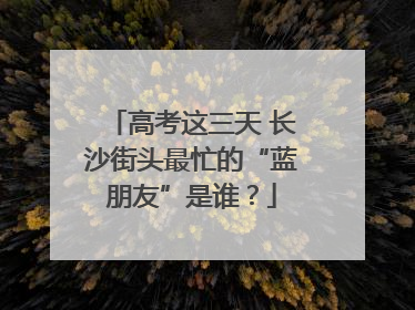 高考这三天 长沙街头最忙的“蓝朋友”是谁？