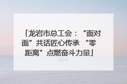 龙岩市总工会：“面对面”共话匠心传承 “零距离”点燃奋斗力量