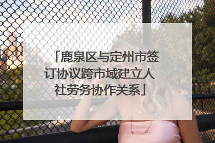 鹿泉区与定州市签订协议跨市域建立人社劳务协作关系