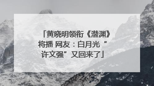 黄晓明领衔《潜渊》将播 网友：白月光“许文强”又回来了