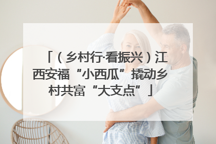 （乡村行·看振兴）江西安福“小西瓜”撬动乡村共富“大支点”